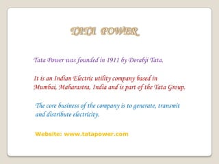 Tata Power was founded in 1911 by Dorabji Tata.
It is an Indian Electric utility company based in
Mumbai, Maharastra, India and is part of the Tata Group.
The core business of the company is to generate, transmit
and distribute electricity.
Website: www.tatapower.com
 