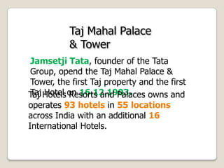 Taj Mahal Palace
& Tower
Jamsetji Tata, founder of the Tata
Group, opend the Taj Mahal Palace &
Tower, the first Taj property and the first
Taj Hotel on 16.12.1903.Taj Hotels Resorts and Palaces owns and
operates 93 hotels in 55 locations
across India with an additional 16
International Hotels.
 
