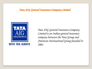 Tata AIG General Insurance Company
Limited is an Indian general insurance
company between the Tata Group and
American International Group founded in
2001.
 