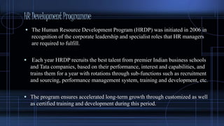 HRDevelopmentProgramme
 The Human Resource Development Program (HRDP) was initiated in 2006 in
recognition of the corporate leadership and specialist roles that HR managers
are required to fulfill.
 Each year HRDP recruits the best talent from premier Indian business schools
and Tata companies, based on their performance, interest and capabilities, and
trains them for a year with rotations through sub-functions such as recruitment
and sourcing, performance management system, training and development, etc.
 The program ensures accelerated long-term growth through customized as well
as certified training and development during this period.
 