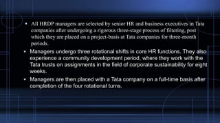  All HRDP managers are selected by senior HR and business executives in Tata
companies after undergoing a rigorous three-stage process of filtering, post
which they are placed on a project-basis at Tata companies for three-month
periods.
 Managers undergo three rotational shifts in core HR functions. They also
experience a community development period, where they work with the
Tata trusts on assignments in the field of corporate sustainability for eight
weeks.
 Managers are then placed with a Tata company on a full-time basis after
completion of the four rotational turns.
 