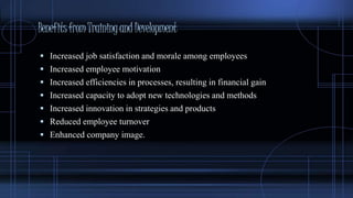 BenefitsfromTrainingandDevelopment
 Increased job satisfaction and morale among employees
 Increased employee motivation
 Increased efficiencies in processes, resulting in financial gain
 Increased capacity to adopt new technologies and methods
 Increased innovation in strategies and products
 Reduced employee turnover
 Enhanced company image.
 