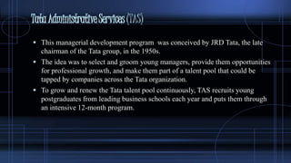 TataAdministrativeServices(TAS)
 This managerial development program was conceived by JRD Tata, the late
chairman of the Tata group, in the 1950s.
 The idea was to select and groom young managers, provide them opportunities
for professional growth, and make them part of a talent pool that could be
tapped by companies across the Tata organization.
 To grow and renew the Tata talent pool continuously, TAS recruits young
postgraduates from leading business schools each year and puts them through
an intensive 12-month program.
 