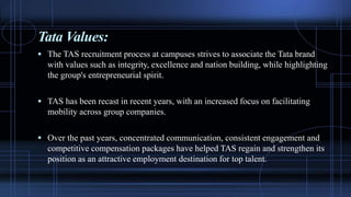 Tata Values:
 The TAS recruitment process at campuses strives to associate the Tata brand
with values such as integrity, excellence and nation building, while highlighting
the group's entrepreneurial spirit.
 TAS has been recast in recent years, with an increased focus on facilitating
mobility across group companies.
 Over the past years, concentrated communication, consistent engagement and
competitive compensation packages have helped TAS regain and strengthen its
position as an attractive employment destination for top talent.
 