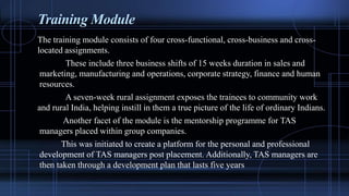 Training Module
The training module consists of four cross-functional, cross-business and cross-
located assignments.
These include three business shifts of 15 weeks duration in sales and
marketing, manufacturing and operations, corporate strategy, finance and human
resources.
A seven-week rural assignment exposes the trainees to community work
and rural India, helping instill in them a true picture of the life of ordinary Indians.
Another facet of the module is the mentorship programme for TAS
managers placed within group companies.
This was initiated to create a platform for the personal and professional
development of TAS managers post placement. Additionally, TAS managers are
then taken through a development plan that lasts five years
 
