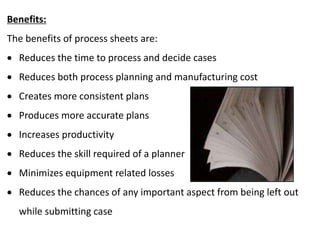 Benefits:
The benefits of process sheets are:
 Reduces the time to process and decide cases
 Reduces both process planning and manufacturing cost
 Creates more consistent plans
 Produces more accurate plans
 Increases productivity
 Reduces the skill required of a planner
 Minimizes equipment related losses
 Reduces the chances of any important aspect from being left out
while submitting case
 