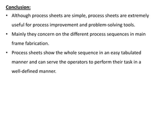 Conclusion:
• Although process sheets are simple, process sheets are extremely
useful for process improvement and problem-solving tools.
• Mainly they concern on the different process sequences in main
frame fabrication.
• Process sheets show the whole sequence in an easy tabulated
manner and can serve the operators to perform their task in a
well-defined manner.
 
