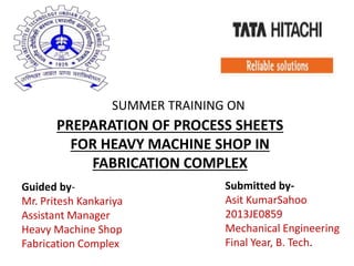 SUMMER TRAINING ON
PREPARATION OF PROCESS SHEETS
FOR HEAVY MACHINE SHOP IN
FABRICATION COMPLEX
Guided by-
Mr. Pritesh Kankariya
Assistant Manager
Heavy Machine Shop
Fabrication Complex
Submitted by-
Asit KumarSahoo
2013JE0859
Mechanical Engineering
Final Year, B. Tech.
 
