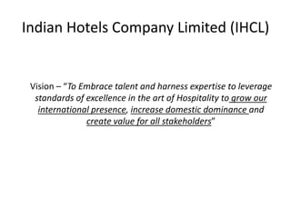 Indian Hotels Company Limited (IHCL) 	Vision – “To Embrace talent and harness expertise to leverage standards of excellence in the art of Hospitality to grow our international presence, increase domestic dominance and create value for all stakeholders” 