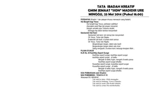 TATA IBADAH KREATIF
GMIM JEMAAT “SION” MADIDIR URE
MINGGU, 25 Mei 2014 (Pukul 18.00)
PERSIAPAN (Khadim 1 dan pelayan khusus memasuki ruang Ibadah)
Hai Bangkit bagi Yesus
Hai bangkit bagi Yesus, pahlawan salibNya!
Anjungkan panji Raja dan jangan menyerah.
Dengan semakin jaya Tuhanmu ikutlah,
Sehingga tiap lawan berlutut menyembah
Satukanlah Hati Kami
Satukanlah hati kami, tuk memuji dan menyembah
Oh Yesus, Tuhan dan Rajaku
Eratkanlah tali kasih, di antara kami semua
Oh Yesus, Tuhan dan Rajaku
Bergandengan tangan, dalam satu kasih
Bergandengan tangan dalam satu iman
Saling mengasihi, di antara kami, keluarga kerajaan Allah…
PUJIAN SYUKUR
KLIK No. 28 KasihNya Seperti Sungai
KasihNya seperti sungai, kasihNya seperti sungai
kasihNya seperti sungai…di hatiku
Mengalir di waktu hujan, mengalir di waktu panas
KasihNya seperti sungai dihatiku
KuasaNya seperti sungai, kuasaNya seperti sungai
KuasaNya seperti sungai…di hatiku
Mengalir di waktu hujan, mengalir di waktu panas
KasihNya seperti sungai dihatiku
DOA PEMBUKAAN (oleh Khadim)
NAS PEMBIMBING : YESAYA 41:10
Menyanyi EL-SHADAI
Tak usah ku takut, Allah menjagaku
Tak usah ku bimbang, Yesus p’liharaku
Tak usah ku susah, Roh Kudus hiburku
Tak usah ku cemas Dia memberkatiku
 