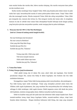 mata mereka berdua dan mereka tahu, bahwa mereka telanjang, lalu mereka menyemat daun pohon
ara dan membuat cawat.
Ketika mereka mendengar bunyi langkah Tuhan Allah yang berjalan-jalan dalam taman itu pada
waktu hari sejuk, bersembunyilah mereka di antara pohon-pohon dalam taman. Tetapi Tuhan Allah
tahu dan memanggil mereka. Mereka menjawab Tuhan Allah dan saling menyalahkan. Tuhan Allah
pun mengutuk ular, manusia dan istrinya itu. Dan mengusir mereka dari taman eden. Ia menghalau
manusia itu dan di sebelah timur taman Eden ditempatkan-Nyalah beberapa kerub dengan pedang
yang bernyala-nyala dan menyambar-nyambar, untuk menjaga jalan ke pohon kehidupan.

3. Menyanyi dari KJ 109:1-2 Hai Mari Berhimpun
(bait ke-2 Jemaat di undang untuk bangkit berdiri)

Hai mari berhimpun dan bersukaria!
Hai mari semua ke Betlehem!
Lihat yang lahir Raja Bala Sorga
Sembah dan puji Dia (2x)
Sembah dan puji Dia, Tuhanmu!

Terang yang ilahi, Allah yang sejati
Tlah turun menjadi manusia
Allah sendiri dalam rupa insan
Sembah dan puji Dia, Tuhanmu!

4. Votum Dan Salam
5. Prolog Liturgos (janji keselamatan)
Allah adalah terang dan di dalam Dia sama sekali tidak ada kegelapan. Kita beroleh
persekutuan dengan Dia, namun kita hidup di dalam kegelapan, kita berdusta dan kita tidak
melakukan kebenaran.
Sesungguhnya, tangan Tuhan tidak kurang panjang untuk menyelamatkan, dan pendengaran –
Nya tidak kurang tajam untuk mendengar. Tetapi yang merupakan pemisah antara kamu dan
Allahmu ialah segala kejahatanmu, dan yang membuat Dia menyembunyikan diri terhadap kamu,
sehingga Ia tidak mendengar, ialah segala dosamu. Sebab tanganmu cemar oleh darah dan jarimu
oleh kejahatan, mulutmu mengucapkan dusta, lidahmu menyebut-nyebut kecurangan.
Sebab itu keadilan tetap jauh dari pada kami dan kebenaran tidak sampai kepada kami. Kami
menanti-nantikan terang tetapi hanya kegelapan belaka, menanti-nantikan cahaya, tetapi kami
berjalan dalam kekelaman. Dengan demikian kebenaran telah hilang, dan siapa yang menjauhi
2

 