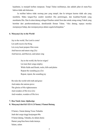 kejahatan, ia menjadi korban rampasan. Tetapi Tuhan melihatnya, dan adalah jahat di mata-Nya
bahwa tidak ada hukuman.
Ia melihat bahwa tidak seorang pun yang tampil, dan Ia tertegun karena tidak ada yang
membela. Maka tangan-Nya sendiri memberi Dia pertolongan, dan keadilan-Nyalah yang
membantu Dia. Dan Ia akan datang sebagai Penebus untuk Sion dan untuk orang-orang Yakub yang
bertobat dari pemberontakannya, demikianlah firman Tuhan. “Aku datang, supaya mereka
mempunyai hidup, dan mempunyainya dalam segala kelimpahan.”

6. Menyanyi Joy to the World

Joy to the world, The Lord is come!
Let earth receive her King
Let every heart prepare Him room
And heaven and nature sing (2x)
And heaven, and Heaven, and nature sing

Joy to the world, the Savior reigns!
Let men their songs employ
While fields and floods, rocks, hills and plains
Repeat the sounding joy (2x)
Repeat, repeat, the sounding joy

He rules the world with truth and grace
And makes the nations prove
The glories of His righteousness
And wonders of His love (2x)
And wonders, wonders of His love

7. Doa Natal: Jano Alpikarigo
8. Menyanyi dari KJ 123:1-2 S’lamat, S’lamat Datang
S’lamat, s’lamat datang Yesus Tuhanku
Jauh dari sorga tinggi kunjungan-Mu
S’lamat datang, Tuhanku, ke dalam dunia
Damai yang Kau bawa tiada taranya.
Salam, salam
3

 