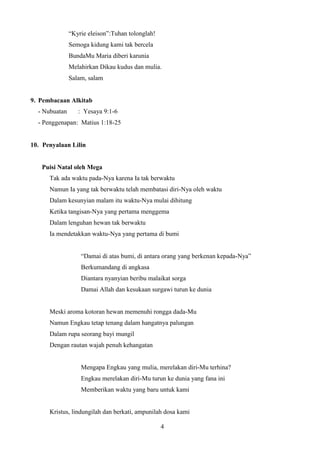 “Kyrie eleison”:Tuhan tolonglah!
Semoga kidung kami tak bercela
BundaMu Maria diberi karunia
Melahirkan Dikau kudus dan mulia.
Salam, salam

9. Pembacaan Alkitab
- Nubuatan

: Yesaya 9:1-6

- Penggenapan: Matius 1:18-25

10. Penyalaan Lilin

Puisi Natal oleh Mega
Tak ada waktu pada-Nya karena Ia tak berwaktu
Namun Ia yang tak berwaktu telah membatasi diri-Nya oleh waktu
Dalam kesunyian malam itu waktu-Nya mulai dihitung
Ketika tangisan-Nya yang pertama menggema
Dalam lenguhan hewan tak berwaktu
Ia mendetakkan waktu-Nya yang pertama di bumi
“Damai di atas bumi, di antara orang yang berkenan kepada-Nya”
Berkumandang di angkasa
Diantara nyanyian beribu malaikat sorga
Damai Allah dan kesukaan surgawi turun ke dunia

Meski aroma kotoran hewan memenuhi rongga dada-Mu
Namun Engkau tetap tenang dalam hangatnya palungan
Dalam rupa seorang bayi mungil
Dengan rautan wajah penuh kehangatan

Mengapa Engkau yang mulia, merelakan diri-Mu terhina?
Engkau merelakan diri-Mu turun ke dunia yang fana ini
Memberikan waktu yang baru untuk kami

Kristus, lindungilah dan berkati, ampunilah dosa kami
4

 