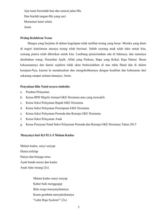 Ajar kami berendah hati dan seturut jalan-Mu
Dan biarlah tangan-Mu yang suci
Menuntun kami selalu
Amin

Prolog Kelahiran Yesus
Bangsa yang berjalan di dalam kegelapan telah melihat terang yang besar. Mereka yang diam
di negeri kekelaman atasnya terang telah bersinar. Sebab seorang anak telah lahir untuk kita,
seorang putera telah diberikan untuk kita. Lambang pemerintahan ada di bahunya, dan namanya
disebutkan orang: Penasihat Ajaib, Allah yang Perkasa, Bapa yang Kekal, Raja Damai. Besar
kekuasaannya dan damai sejahera tidak akan berkesudahan di atas tahta Daud dan di dalam
kerajaan-Nya, karena Ia mendasarkan dan mengokohkannya dengan keadilan dan kebenaran dari
sekarang sampai selama-lamanya. Amin.

Penyalaan lilin Natal secara simbolis:
a.

Pendeta Pelayanan

b.

Ketua BPH Majelis Jemaat GKE Hosianna atau yang mewakili

c.

Ketua Seksi Pelayanan Bapak GKE Hosianna

d.

Ketua Seksi Pelayanan Perempuan GKE Hosianna

e.

Ketua Seksi Pelayanan Pemuda dan Remaja GKE Hosianna

f.

Ketua Seksi Pelayanan Anak

g.

Ketua Perayaan Natal Seksi Pelayanan Pemuda dan Remaja GKE Hosianna Tahun 2013

Menyanyi dari KJ 92:1-3 Malam Kudus

Malam kudus, sunyi senyap
Dunia terlelap
Hanya dua berjaga terus
Ayah bunda mesra dan kudus
Anak tidur tenang (2x)

Malam kudus sunyi senyap
Kabar baik menggegap
Bala sorga menyanyikannya
Kaum gembala menyaksikannya
“Lahir Raja Syalom!” (2x)
5

 