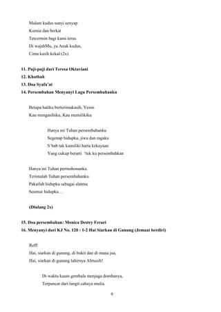 Malam kudus sunyi senyap
Kurnia dan berkat
Tercermin bagi kami terus
Di wajahMu, ya Anak kudus,
Cinta kasih kekal (2x)

11. Puji-puji dari Teresa Oktaviani
12. Khotbah
13. Doa Syafa’at
14. Persembahan Menyanyi Lagu Persembahanku

Betapa hatiku berterimakasih, Yesus
Kau mengasihiku, Kau memilikiku

Hanya ini Tuhan persembahanku
Segenap hidupku, jiwa dan ragaku
S’bab tak kumiliki harta kekayaan
Yang cukup berarti ‘tuk ku persembahkan

Hanya ini Tuhan permohonanku
Terimalah Tuhan persembahanku
Pakailah hidupku sebagai alatmu
Seumur hidupku…

(Diulang 2x)

15. Doa persembahan: Monica Destry Ferari
16. Menyanyi dari KJ No. 120 : 1-2 Hai Siarkan di Gunung (Jemaat berdiri)

Reff:
Hai, siarkan di gunung, di bukit dan di mana jua,
Hai, siarkan di gunung lahirnya Almasih!

Di waktu kaum gembala menjaga dombanya,
Terpancar dari langit cahaya mulia.
6

 