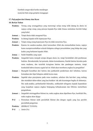 Gembala sangat takut ketika mendengar
nyanyian bala sorga gempita menggegar.

17. Puji-pujian dari Jimmy dan Ikzen
18. Berkat Tuhan
Pendeta:

Terang yang sesungguhnya yang menerangi setiap orang telah datang ke dunia ini
supaya setiap orang yang percaya kepada-Nya tidak binasa melainkan beroleh hidup
yang kekal.

Jemaat :

Tetapi dunia tidak mengenal-Nya.

Pendeta:

Ia datang kepada milik kepunyaan-Nya.

Jemaat :

Tetapi orang-orang kepunyaan-Nya itu tidak menerima-Nya.

Pendeta:

Karena itu saudara-saudara, demi kemurahan Allah aku menasehatkan kamu, supaya
kamu mempersembahkan seluruh hidupmu sebagai persembahan yang hidup dan yang
kudus yang berkenan kepada Allah.

Jemaa :

Itulah ibadahku yang sejati

Pendeta:

Janganlah kamu menjadi serupa dengan dunia ini, tetapi berubahlah oleh pembaruan
budimu. Bersukarialah, hai pemuda, dalam kemudaanmu, biarlah hatimu bersuka pada
masa mudamu, dan turutilah keinginan hatimu dan pandangan matamu, tetapi
ketahuilah bahwa karena segala hal ini Allah akan membawa engkau ke pengadilan!

Jemaat :

Buanglah kesedihan dari hatimu dan jauhkanlah penderitaan dari tubuhmu, karena
kemudaan dan fajar hidupmu adalah kesia-siaan.

Pendeta:

Ingatlah akan penciptamu pada masa mudamu, sebelum tiba hari-hari yang malang
dan mendekat tahun-tahun yang kau katakan: tak ada kesenangan bagiku di dalamnya.
Hai anak-anakku, perhatikanlah hikmatku, arahkanlah telingamu kepada kepandaian
yang kuajarkan supaya engkau berpegang kebijaksanaan dan bibirmu memelihara
pengetahuan.

Jemaat :

Janganlah meninggalkan hikmat itu, maka engkau akan dipelihara-Nya, kasihilah Dia,
maka engkau akan dijaga

P+J

: Permulaan hikmat ialah perolehlah hikmat dan dengan segala yang kau peroleh
perolehlah pengertian.

Pendeta:
P+J

(BERKAT TUHAN)

: Amin (3x)

7

 