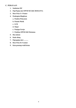 C. PERAYAAN
1.

Sambutan MC

2.

Puji-Pujian dari SPP/R MJ GKE HOSIANNA

3.

Door Prize I: 4 Nomor

4.

Pembagian Bingkisan
a. Pendeta Pelayanan
b. Pemain Musik
c. LCD
d. Singer
e. Penjaga Gereja
f. Pembina SPP/R GKE Hosianna

5.

Doa makan

6.

Kado silang

7.

Puji-pujian dari ………

8.

Door Prize II: 5 nomor

9.

Kata penutup wakil ketua

8

 