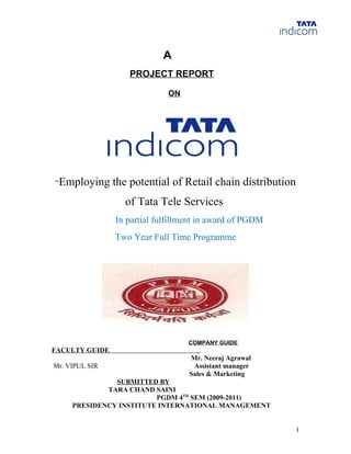 A
                   PROJECT REPORT

                             ON




“Employing      the potential of Retail chain distribution
                  of Tata Tele Services
                In partial fulfillment in award of PGDM
                Two Year Full Time Programme




                                   COMPANY GUIDE
FACULTY GUIDE
                                   Mr. Neeraj Agrawal
Mr. VIPUL SIR                       Assistant manager
                                   Sales & Marketing
               SUBMITTED BY
             TARA CHAND SAINI
                         PGDM 4TH SEM (2009-2011)
     PRESIDENCY INSTITUTE INTERNATIONAL MANAGEMENT


                                                             1
 