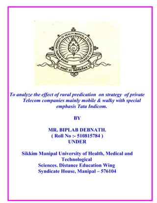 To analyze the effect of rural predication on strategy of private
     Telecom companies mainly mobile & walky with special
                       emphasis Tata Indicom.

                              BY

                  MR. BIPLAB DEBNATH.
                   ( Roll No :- 510815784 )
                           UNDER

     Sikkim Manipal University of Health, Medical and
                       Technological
            Sciences. Distance Education Wing
            Syndicate House, Manipal – 576104
 