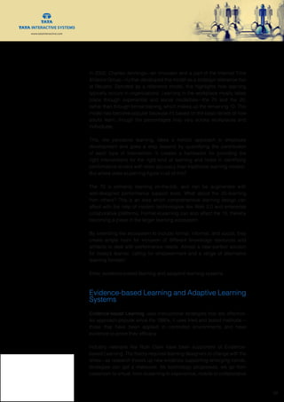www.tatainteractive.com
www.tatainteractive.com
 10
In 2002, Charles Jennings—an innovator and a part of the Internet Time
Alliance Group—further developed this model as a strategic reference tool
at Reuters. Denoted as a reference model, this highlights how learning
typically occurs in organizations: Learning in the workplace mostly takes
place through experiential and social modalities—the 70 and the 20,
rather than through formal training, which makes up the remaining 10. This
model has become popular because it’s based on the basic tenets of how
adults learn, though the percentages may vary across workplaces and
individuals.
This, like pervasive learning, takes a holistic approach to employee
development and goes a step beyond by quantifying the contribution
of each type of intervention. It creates a framework for providing the
right interventions for the right kind of learning and helps in identifying
performance drivers with more accuracy than traditional learning models.
But where does eLearning figure in all of this?
The 70 is primarily learning on-the-job, and can be augmented with
well-designed performance support tools. What about the 20–learning
from others? This is an area which comprehensive learning design can
affect with the help of modern technologies like Web 2.0 and enterprise
collaborative platforms. Formal eLearning can also affect the 10, thereby
becoming a piece in the larger learning ecosystem.
By extending the ecosystem to include formal, informal, and social, they
create ample room for inclusion of different knowledge resources and
artifacts to deal with performance needs. Almost a near-perfect solution
for today’s learner, calling for empowerment and a range of alternative
learning formats!
Enter, evidence-based learning and adaptive learning systems.
Evidence-based Learning and Adaptive Learning
Systems
Evidence-based Learning uses instructional strategies that are effective.
An approach popular since the 1990s, it uses tried and tested methods—
those that have been applied in controlled environments and have
evidence to prove their efficacy.
Industry veterans like Ruth Clark have been supporters of Evidence-
based Learning. The theory requires learning designers to change with the
times—as research throws up new evidence supporting emerging trends,
strategies can get a makeover. As technology progresses, we go from
classroom to virtual, from eLearning to experiential, mobile to collaborative
 