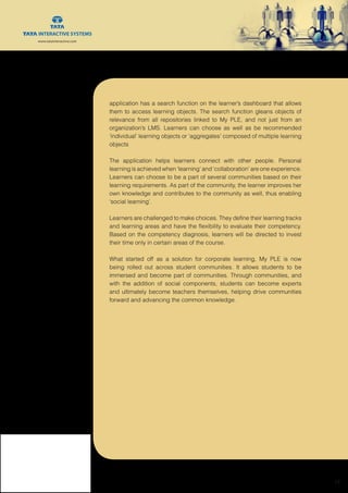 www.tatainteractive.com
www.tatainteractive.com
 15
application has a search function on the learner’s dashboard that allows
them to access learning objects. The search function gleans objects of
relevance from all repositories linked to My PLE, and not just from an
organization’s LMS. Learners can choose as well as be recommended
‘individual’ learning objects or ‘aggregates’ composed of multiple learning
objects
The application helps learners connect with other people. Personal
learning is achieved when ‘learning’ and ‘collaboration’ are one experience.
Learners can choose to be a part of several communities based on their
learning requirements. As part of the community, the learner improves her
own knowledge and contributes to the community as well, thus enabling
‘social learning’.
Learners are challenged to make choices. They define their learning tracks
and learning areas and have the flexibility to evaluate their competency.
Based on the competency diagnosis, learners will be directed to invest
their time only in certain areas of the course.
What started off as a solution for corporate learning, My PLE is now
being rolled out across student communities. It allows students to be
immersed and become part of communities. Through communities, and
with the addition of social components, students can become experts
and ultimately become teachers themselves, helping drive communities
forward and advancing the common knowledge.
 