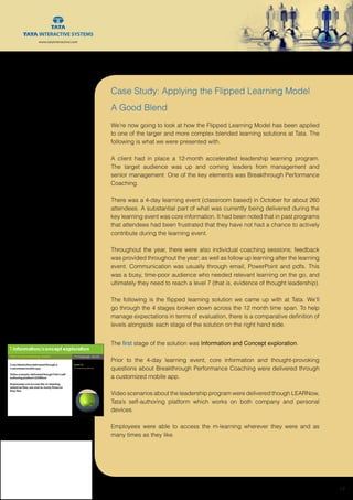 www.tatainteractive.com
www.tatainteractive.com
 19
Case Study: Applying the Flipped Learning Model
A Good Blend
We’re now going to look at how the Flipped Learning Model has been applied
to one of the larger and more complex blended learning solutions at Tata. The
following is what we were presented with.
A client had in place a 12-month accelerated leadership learning program.
The target audience was up and coming leaders from management and
senior management. One of the key elements was Breakthrough Performance
Coaching.
There was a 4-day learning event (classroom based) in October for about 260
attendees. A substantial part of what was currently being delivered during the
key learning event was core information. It had been noted that in past programs
that attendees had been frustrated that they have not had a chance to actively
contribute during the learning event.
Throughout the year, there were also individual coaching sessions; feedback
was provided throughout the year; as well as follow up learning after the learning
event. Communication was usually through email, PowerPoint and pdfs. This
was a busy, time-poor audience who needed relevant learning on the go, and
ultimately they need to reach a level 7 (that is, evidence of thought leadership).
The following is the flipped learning solution we came up with at Tata. We’ll
go through the 4 stages broken down across the 12 month time span. To help
manage expectations in terms of evaluation, there is a comparative definition of
levels alongside each stage of the solution on the right hand side.
The first stage of the solution was Information and Concept exploration.
Prior to the 4-day learning event, core information and thought-provoking
questions about Breakthrough Performance Coaching were delivered through
a customized mobile app.
Video scenarios about the leadership program were delivered though LEARNow,
Tata’s self-authoring platform which works on both company and personal
devices.
Employees were able to access the m-learning wherever they were and as
many times as they like.
 