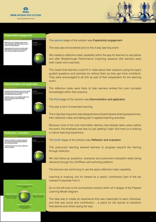 www.tatainteractive.com
www.tatainteractive.com
 20
The second stage of the solution was Experiential engagement.
This was also encountered prior to the 4-day learning event.
We created a reflective notes capability within the app for learners to use before
and after Breakthrough Performance Coaching sessions (the learners were
both coach and coachee).
This meant that learners could fill in notes about their sessions using the app’s
guided questions and prompts (or without them as they got more confident).
They were encouraged to do this as part of their preparation for the learning
event.
The reflective notes were there to help learners embed the core concepts
(knowledge) within their practice.
The third stage of the solution was Demonstration and application.
This was a form of extended learning.
The4-daylearningeventwasdesignedaroundparticipantssharingexperiences,
their reflective notes and taking part in applied learning activities.
Because most of the core information delivery had already taken place before
the event, the emphasis was less on just ‘getting it right’ and more on a sharing
a mature learning experience.
The fourth stage of the solution was Reflection and evaluation.
This post-event learning allowed learners to progress beyond the training
through reflection.
We had follow-up questions, scenarios and post-event evaluation tasks being
delivered though the LEARNow self-authoring platform.
The learners are continuing to use the app’s reflective notes capability.
Learning is ongoing, but it’s viewed as a useful, contributory part of the job
instead of separate from it.
So on the left here is the summarized solution within all 4 stages of the Flipped
Learning Model diagram.
The idea was to create an experience that was meaningful to each individual,
and that was social and contributory – a place for the learner to transform
themselves and others along the way.
 