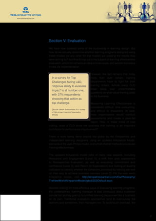 www.tatainteractive.com
www.tatainteractive.com
 21
Section V: Evaluation
We have now covered some of the buzzwords in learning design. But
how do we actually determine whether learning programs designed using
these models (or any other for that matter) are yielding the results they
were aiming for? And that brings us to the subject of learning effectiveness
evaluation, which still remains an ideal in most cases, and seldom translates
to real life implementation.
However, the fact remains that today
more than ever before, training
departments have to fight for their
training dollars. Almost every CLO
loses sleep over uncomfortable
questions on what value training adds
to the business.
Measuring Learning Effectiveness is
considered difficult, time consuming,
and difficult to implement. At best,
most organizations would conduct
assessments and create a pass-fail
report. How, in these times of cost
cutting, does a CLO show the business that training is an important
contributor to performance improvement?
There is work being done around the globe by the Kirkpatricks and
independent learning designers, using an updated Kirkpatrick Model,
elements of the Jack Philips model, and a host of other methods to evaluate
training effectiveness.
The updated Kirkpatrick model talks of many new aspects, including
Relevance and Engagement (Level 1), a shift from post assessment
to Retrospective Evaluation, as well as evaluating commitment and
confidence (Level 2), and Return on Expectations and looking at leading
indicators to identify whether the behaviors promoted by training are well
on their way to achieve business success (Level 2). For the new world
Kirkpatrick model, visit: http://kirkpatrickpartners.com/OurPhilosophy/
TheNewWorldKirkpatrickModel/tabid/303/Default.aspx
Besides looking for more effective ways of evaluating learning programs,
the contemporary learning manager is also conscious about customer
satisfaction as they gear up to run their learning department like a business
on its own. Traditional evaluation approaches tend to over-survey the
learners and sometimes, their managers too. To avoid such overload, the
In a survey for Top
Challenges facing L&D,
‘Improve ability to evaluate
impact’ is at number one,
with 37% respondents
choosing that option as
top challenge.
[Source: Bersin & Associates 2012 survey
of High-Impact LearningOrganization
(HILO)]
 