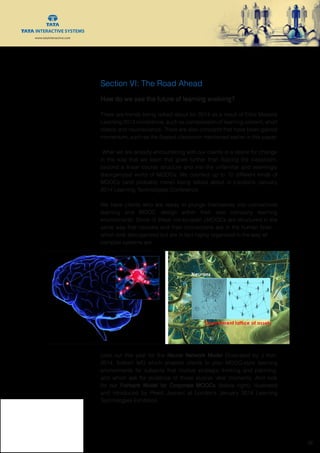www.tatainteractive.com
www.tatainteractive.com
 26
Section VI: The Road Ahead
How do we see the future of learning evolving?
There are trends being talked about for 2014 as a result of Elliot Maisie’s
Learning 2013 conference, such as compression of learning content, short
videos and neuroscience. There are also concepts that have been gained
momentum, such as the flipped classroom mentioned earlier in this paper.
What we are already encountering with our clients is a desire for change
in the way that we learn that goes further than flipping the classroom,
beyond a linear course structure and into the unfamiliar and seemingly
disorganized world of MOOCs. We counted up to 10 different kinds of
MOOCs (and probably more) being talked about in London’s January
2014 Learning Technologies Conference.
We have clients who are ready to plunge themselves into connectivist
learning and MOOC design within their own company learning
environments. Some of these not-so-open cMOOCs are structured in the
same way that neurons and their connections are in the human brain –
which look disorganized but are in fact highly organized in the way all
complex systems are.
Look out this year for the Neural Network Model (illustrated by J Kori,
2014, bottom left) which enables clients to plan MOOC-style learning
environments for subjects that involve strategic thinking and planning,
and which ask for evidence of those elusive ‘aha’ moments. And look
for our Fishtank Model for Corporate MOOCs (below right), illustrated
and introduced by Preeti Jasnani at London’s January 2014 Learning
Technologies Exhibition.
 