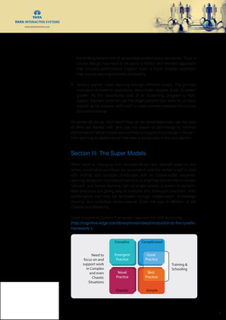 www.tatainteractive.com
www.tatainteractive.com
 6
the shifting benchmark of acceptable performance standards. Thus, a
course design may have to be about a holistic and blended approach
that includes performance support tools; a much broader spectrum
than a pure learning-oriented philosophy.
•	 Today’s learner views learning through different lenses. The primary
motivation is linked to aspirations, like a better degree, a job, or career
growth. As the opportunity cost of an eLearning program is high,
today’s learners (and not just the organizations they work for or have
signed up for courses with) want a clear connect between the course
and performance.
So where do we go from here? How do we advantageously use the best
of what we started with, and use the power of technology to improve
performance? What models are out there to support this change in focus—
from learning to performance? We take a closer look in the next section.
Section III: The Super Models
When work is changing from process-driven and defined tasks to one
where predictable workflows are automated, and the worker is left to deal
with shifting and complex challenges with no cookie-cutter solutions,
learning designers must take a hard look at what they should offer to remain
relevant. Just formal learning can no longer enable a worker to perform.
Best practices are giving way to complex and emergent practices. And,
performance can only be facilitated through collaboration, knowledge
sharing, and collective sense-making. Enter the age of Wisdom of the
Crowds and Wirearchy.
Dave Snowden’s Cynefin Framework captures this shift succinctly
(http://cognitive-edge.com/library/more/video/introduction-to-the-cynefin-
framework/ ).
Complex
Emergent
Practice
Complicated
SimpleChaotic
Good
Practice
Good
Practice
Novel
Practice
Need to
focus on and
support work
in Complex
and even
Chaotic
Situations
Best
Practice
Training &
Schooling
 