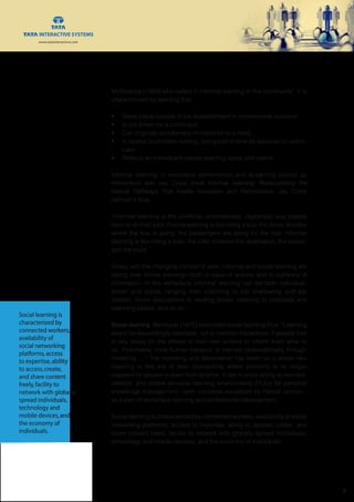 www.tatainteractive.com
www.tatainteractive.com
 8
McGiveney (1999) who called it ‘informal learning in the community’. It is
characterized by learning that:
•	 Takes place outside of the establishment or conventional structure
•	 Is not driven by a curriculum
•	 Can originate accidentally in response to a need
•	 Is related to problem-solving, being just-in-time as opposed to just-in-
case
•	 Reflects an individual’s natural learning styles and needs
Informal learning in workplace performance and eLearning picked up
momentum with Jay Cross’ book Informal Learning: Rediscovering the
Natural Pathways That Inspire Innovation and Performance. Jay Cross
defined it thus:
“Informal learning is the unofficial, unscheduled, impromptu way people
learn to do their jobs. Formal learning is like riding a bus: the driver decides
where the bus is going; the passengers are along for the ride. Informal
learning is like riding a bike: the rider chooses the destination, the speed,
and the route.”
Today, with the changing context of work, informal and social learning are
taking over formal learning—both in ease of access and in currency of
information. In the workplace, informal learning can be both individual-
driven and social, ranging from coaching to job shadowing and job
rotation, forum discussions to reading books, listening to podcasts and
watching videos, and so on.
Social learning. Banduras (1977) described social learning thus: “Learning
would be exceedingly laborious, not to mention hazardous, if people had
to rely solely on the effects of their own actions to inform them what to
do. Fortunately, most human behavior is learned observationally through
modeling ....” The modeling and observation has taken on a whole new
meaning in this era of uber connectivity where proximity is no longer
required for people to learn from another. It lies in one’s ability to connect,
network, and create personal learning environments (PLEs) for personal
knowledge management—both concepts socialized by Harold Jarche—
as a part of workplace learning and professional development.
Social learning is characterized by connected workers, availability of social
networking platforms, access to expertise, ability to access, create, and
share content freely, facility to network with globally spread individuals,
technology and mobile devices, and the economy of individuals.
Social learning is
characterized by
connected workers,
availability of
social networking
platforms,access
to expertise,ability
to access,create,
and share content
freely,facility to
network with globally
spread individuals,
technology and
mobile devices,and
the economy of
individuals.
 