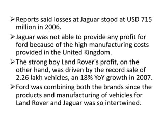 Reports said losses at Jaguar stood at USD 715
million in 2006.
Jaguar was not able to provide any profit for
ford because of the high manufacturing costs
provided in the United Kingdom.
The strong boy Land Rover's profit, on the
other hand, was driven by the record sale of
2.26 lakh vehicles, an 18% YoY growth in 2007.
Ford was combining both the brands since the
products and manufacturing of vehicles for
Land Rover and Jaguar was so intertwined.
 