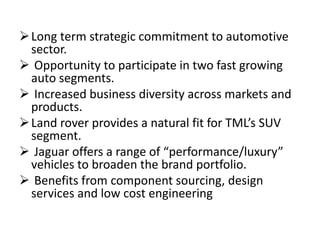Long term strategic commitment to automotive
sector.
 Opportunity to participate in two fast growing
auto segments.
 Increased business diversity across markets and
products.
Land rover provides a natural fit for TML’s SUV
segment.
 Jaguar offers a range of “performance/luxury”
vehicles to broaden the brand portfolio.
 Benefits from component sourcing, design
services and low cost engineering
 
