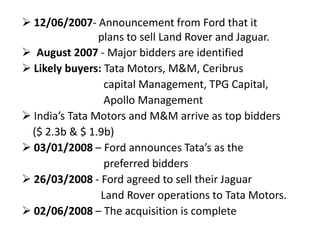  12/06/2007- Announcement from Ford that it
plans to sell Land Rover and Jaguar.
 August 2007 - Major bidders are identified
 Likely buyers: Tata Motors, M&M, Ceribrus
capital Management, TPG Capital,
Apollo Management
 India’s Tata Motors and M&M arrive as top bidders
($ 2.3b & $ 1.9b)
 03/01/2008 – Ford announces Tata’s as the
preferred bidders
 26/03/2008 - Ford agreed to sell their Jaguar
Land Rover operations to Tata Motors.
 02/06/2008 – The acquisition is complete
 