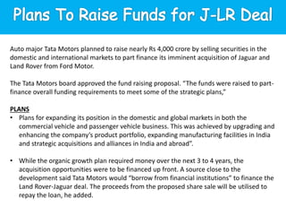 Auto major Tata Motors planned to raise nearly Rs 4,000 crore by selling securities in the
domestic and international markets to part finance its imminent acquisition of Jaguar and
Land Rover from Ford Motor.
The Tata Motors board approved the fund raising proposal. “The funds were raised to part-
finance overall funding requirements to meet some of the strategic plans,”
PLANS
• Plans for expanding its position in the domestic and global markets in both the
commercial vehicle and passenger vehicle business. This was achieved by upgrading and
enhancing the company’s product portfolio, expanding manufacturing facilities in India
and strategic acquisitions and alliances in India and abroad”.
• While the organic growth plan required money over the next 3 to 4 years, the
acquisition opportunities were to be financed up front. A source close to the
development said Tata Motors would “borrow from financial institutions” to finance the
Land Rover-Jaguar deal. The proceeds from the proposed share sale will be utilised to
repay the loan, he added.
 