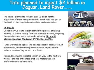 The Tata’s - planned to fork out over $2 billion for the
acquisition of these marquee brands, which Ford had put on
the block to shore up its balance sheet and reduce debt.
ET Reports
On February 25 : Tata Motors started the process of raising
nearly $2.5 billion, mostly from the overseas markets, by giving
the mandate to a battery of banks including Citi and JP
Morgan, Standard Chartered, BNP Paribas and SBI.
Funds were raised against the balance sheet of Tata Motors. In
other words, the borrowing would have an impact on the
balance sheets of Jaguar and Land Rover.
Tata and Ford were expected to sign an MoU in the next few
weeks. Ford had announced that Tata Motors was the
preferred bidder on January 3.
 