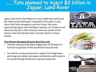 Jaguar had shown Tata Motors its new model lines and found
the Indian automobile giant ‘respectful’ of its plans. It was
learnt that Ford managed to convince Unite, the union
representing Jaguar and Land Rover workers, on its plan to sell
these two brands in their entirety. Unite was earlier of the
opinion that Ford should retain minority interest in these
brands.
Tata Motors Managing Director Ravi Kant said :
• That the company had taken bridge loans of $3 billion to
fund the acquisition of the two British luxury brands.
• He said the company planned to replace the bridge loans
with long-term debts and equity contribution with funds to
be raised through divestment in group companies.
 