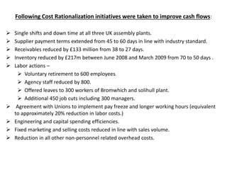 Following Cost Rationalization initiatives were taken to improve cash flows:
 Single shifts and down time at all three UK assembly plants.
 Supplier payment terms extended from 45 to 60 days in line with industry standard.
 Receivables reduced by £133 million from 38 to 27 days.
 Inventory reduced by £217m between June 2008 and March 2009 from 70 to 50 days .
 Labor actions –
 Voluntary retirement to 600 employees.
 Agency staff reduced by 800.
 Offered leaves to 300 workers of Bromwhich and solihull plant.
 Additional 450 job cuts including 300 managers.
 Agreement with Unions to implement pay freeze and longer working hours (equivalent
to approximately 20% reduction in labor costs.)
 Engineering and capital spending efficiencies.
 Fixed marketing and selling costs reduced in line with sales volume.
 Reduction in all other non-personnel related overhead costs.
 