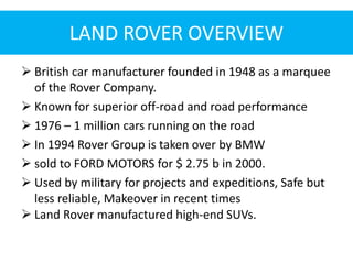 LAND ROVER OVERVIEW
 British car manufacturer founded in 1948 as a marquee
of the Rover Company.
 Known for superior off-road and road performance
 1976 – 1 million cars running on the road
 In 1994 Rover Group is taken over by BMW
 sold to FORD MOTORS for $ 2.75 b in 2000.
 Used by military for projects and expeditions, Safe but
less reliable, Makeover in recent times
 Land Rover manufactured high-end SUVs.
 