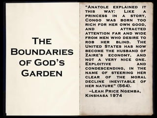 The Boundaries of God’s Garden “ Anatole explained it this way: Like a princess in a story, Congo was born too rich for her own good, and attracted attention far and wide from men who desire to rob her blind. The United States has now become the husband of Zaire’s economy, and not a very nice one. Exploitive and condescending, in the name of steering her clear of the moral decline inevitable of her nature” (564). --Leah Price Ngemba, Kinshasa 1974 