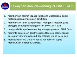 1. memberikan nasihat kepada Pelaksana Operasional dalam
melaksanakan pengelolaan BUM Desa;
2. memberikan saran dan pendapat mengenai masalah yang
dianggap penting bagi pengelolaan BUM Desa; dan
3. mengendalikan pelaksanaan kegiatan pengelolaan BUM Desa.
4. meminta penjelasan dari Pelaksana Operasional mengenai
persoalan yang menyangkut pengelolaan usaha Desa; dan
5. melindungi usaha Desa terhadap hal-hal yang dapat
menurunkan kinerja BUM Desa.
Kewajiban dan Wewenang PENASEHAT:
 