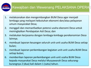 1. melaksanakan dan mengembangkan BUM Desa agar menjadi
lembaga yang melayani kebutuhan ekonomi dan/atau pelayanan
umum masyarakat Desa;
2. menggali dan memanfaatkan potensi usaha ekonomi Desa untuk
meningkatkan Pendapatan Asli Desa; dan
3. melakukan kerjasama dengan lembaga-lembaga perekonomian Desa
lainnya.
4. membuat laporan keuangan seluruh unit-unit usaha BUM Desa setiap
bulan;
5. membuat laporan perkembangan kegiatan unit-unit usaha BUM Desa
setiap bulan;
6. memberikan laporan perkembangan unit-unit usaha BUM Desa
kepada masyarakat Desa melalui Musyawarah Desa sekurang-
kurangnya 2 (dua) kali dalam 1 (satu) tahun.
Kewajiban dan Wewenang PELAKSANA OPERAS
 