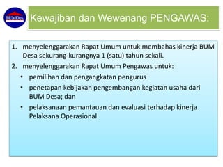 1. menyelenggarakan Rapat Umum untuk membahas kinerja BUM
Desa sekurang-kurangnya 1 (satu) tahun sekali.
2. menyelenggarakan Rapat Umum Pengawas untuk:
• pemilihan dan pengangkatan pengurus
• penetapan kebijakan pengembangan kegiatan usaha dari
BUM Desa; dan
• pelaksanaan pemantauan dan evaluasi terhadap kinerja
Pelaksana Operasional.
Kewajiban dan Wewenang PENGAWAS:
 