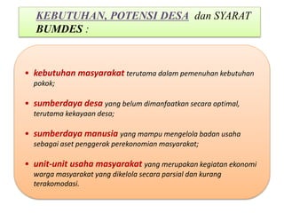 • kebutuhan masyarakat terutama dalam pemenuhan kebutuhan
pokok;
• sumberdaya desa yang belum dimanfaatkan secara optimal,
terutama kekayaan desa;
• sumberdaya manusia yang mampu mengelola badan usaha
sebagai aset penggerak perekonomian masyarakat;
• unit-unit usaha masyarakat yang merupakan kegiatan ekonomi
warga masyarakat yang dikelola secara parsial dan kurang
terakomodasi.
KEBUTUHAN, POTENSI DESA dan SYARAT
BUMDES :
 