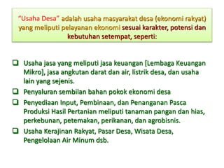 “Usaha Desa” adalah usaha masyarakat desa (ekonomi rakyat)
yang meliputi pelayanan ekonomi sesuai karakter, potensi dan
kebutuhan setempat, seperti:
 Usaha jasa yang meliputi jasa keuangan [Lembaga Keuangan
Mikro], jasa angkutan darat dan air, listrik desa, dan usaha
lain yang sejenis.
 Penyaluran sembilan bahan pokok ekonomi desa
 Penyediaan Input, Pembinaan, dan Penanganan Pasca
Produksi Hasil Pertanian meliputi tanaman pangan dan hias,
perkebunan, petemakan, perikanan, dan agrobisnis.
 Usaha Kerajinan Rakyat, Pasar Desa, Wisata Desa,
Pengelolaan Air Minum dsb.
 