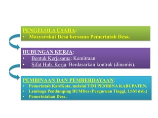 HUBUNGAN KERJA:
• Bentuk Kerjasama: Kemitraan
• Sifat Hub. Kerja: Berdasarkan kontrak (dinamis).
SISTEM PENGELOLAAN
PEMBINAAN DAN PEMBERDAYAAN:
• Pemerintah Kab/Kota, melalui TIM PEMBINA KABUPATEN.
• Lembaga Pendamping BUMDes (Perguruan Tinggi, LSM dsb.)
• Pemerintahan Desa.
PENGELOLA USAHA:
• Masyarakat Desa bersama Pemerintah Desa.
 
