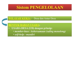 BENTUK BADAN USAHA:
• USAHA DESA (UD) dengan prinsip:
• member-base : kebersamaan (saling menolong)
• self-help : mandiri
WILAYAH KERJA : Desa dan Antar Desa
Sistem PENGELOLAAN
 