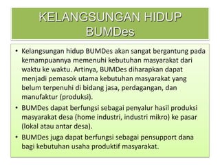 KELANGSUNGAN HIDUP
BUMDes
• Kelangsungan hidup BUMDes akan sangat bergantung pada
kemampuannya memenuhi kebutuhan masyarakat dari
waktu ke waktu. Artinya, BUMDes diharapkan dapat
menjadi pemasok utama kebutuhan masyarakat yang
belum terpenuhi di bidang jasa, perdagangan, dan
manufaktur (produksi).
• BUMDes dapat berfungsi sebagai penyalur hasil produksi
masyarakat desa (home industri, industri mikro) ke pasar
(lokal atau antar desa).
• BUMDes juga dapat berfungsi sebagai pensupport dana
bagi kebutuhan usaha produktif masyarakat.
 