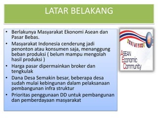 LATAR BELAKANG
• Berlakunya Masyarakat Ekonomi Asean dan
Pasar Bebas.
• Masyarakat Indonesia cenderung jadi
penonton atau konsumen saja, menanggung
beban produksi ( belum mampu mengolah
hasil produksi )
• Harga pasar dipermainkan broker dan
tengkulak
• Dana Desa Semakin besar, beberapa desa
sudah mulai kebingunan dalam pelaksanaan
pembangunan infra struktur
• Prioritas penggunaan DD untuk pembangunan
dan pemberdayaan masyarakat
 