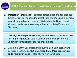 1. Perseroan Terbatas (PT) sebagai persekutuan modal, dibentuk
berdasarkan perjanjian, dan melakukan kegiatan usaha dengan
modal yang sebagian besar dimiliki oleh BUM Desa, sesuai
dengan peraturan perundangundangan tentang Perseroan
Terbatas;
BUM Desa dapat membentuk unit usaha me
2. Lembaga Keuangan Mikro dengan andil BUM Desa sebesar 60
(enam puluh) persen, sesuai dengan peraturan perundang-
undangan tentang lembaga keuangan mikro.
3. Dalam hal BUM Desa tidak mempunyai unit-unit usaha yang
berbadan hukum, bentuk organisasi BUM Desa didasarkan
pada Peraturan Desa tentang Pendirian BUM Desa.
 